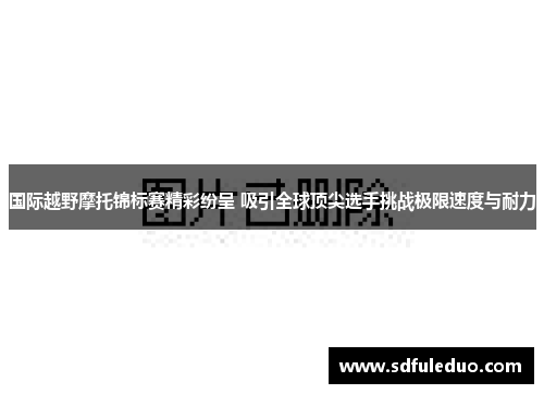 国际越野摩托锦标赛精彩纷呈 吸引全球顶尖选手挑战极限速度与耐力