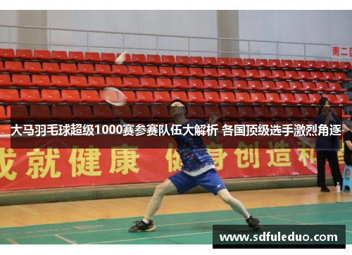 大马羽毛球超级1000赛参赛队伍大解析 各国顶级选手激烈角逐