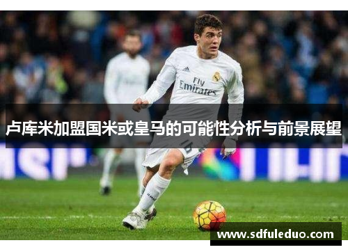 卢库米加盟国米或皇马的可能性分析与前景展望