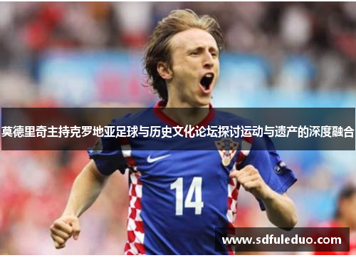 莫德里奇主持克罗地亚足球与历史文化论坛探讨运动与遗产的深度融合 莫德里奇主持克罗地亚足球与历史文化论坛探讨运动与遗产的深度融合