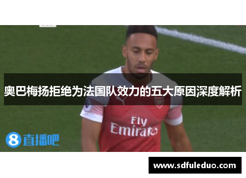 奥巴梅扬拒绝为法国队效力的五大原因深度解析